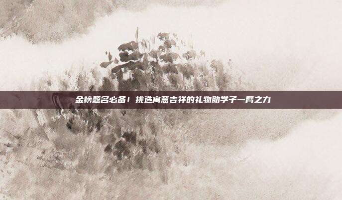 🎉 金榜题名必备！挑选寓意吉祥的礼物助学子一臂之力 🎓