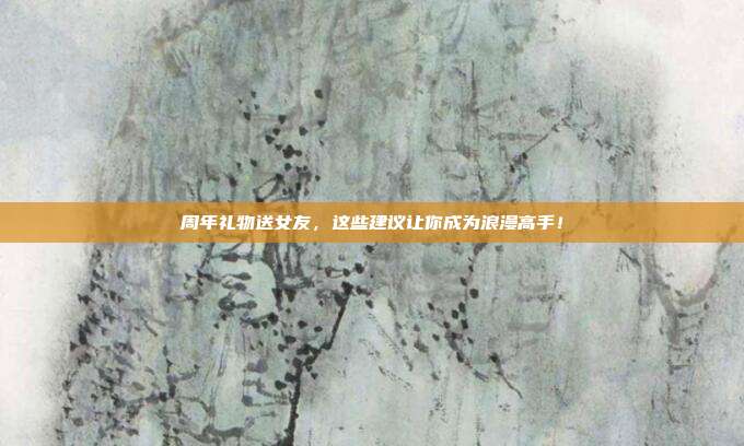 周年礼物送女友，这些建议让你成为浪漫高手！