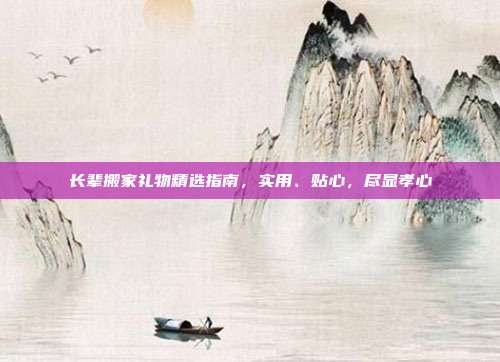 长辈搬家礼物精选指南，实用、贴心，尽显孝心