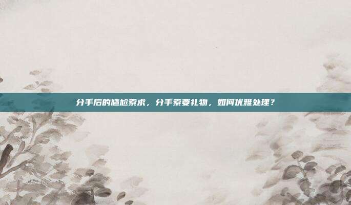 分手后的尴尬索求，分手索要礼物，如何优雅处理？