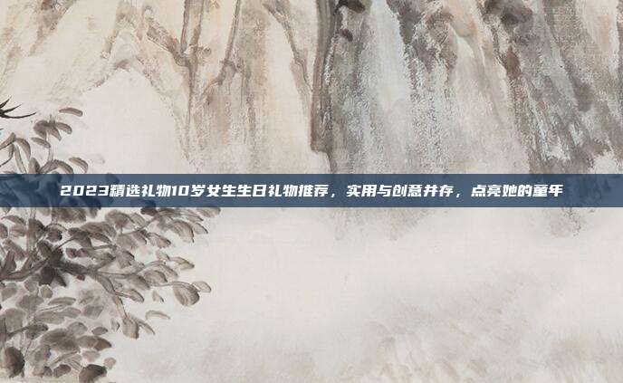 2023精选礼物10岁女生生日礼物推荐，实用与创意并存，点亮她的童年