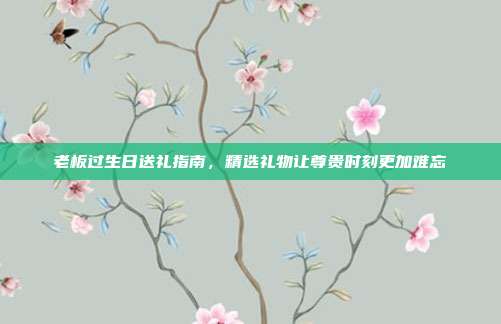 老板过生日送礼指南，精选礼物让尊贵时刻更加难忘