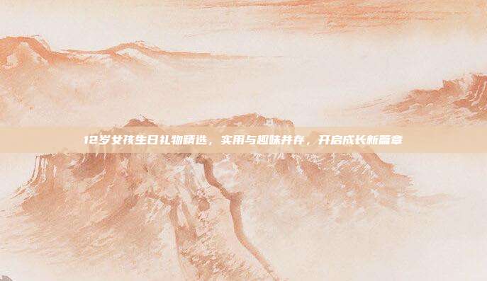 12岁女孩生日礼物精选，实用与趣味并存，开启成长新篇章