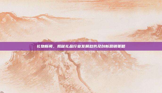 礼物新闻，揭秘礼品行业发展趋势及创新营销策略