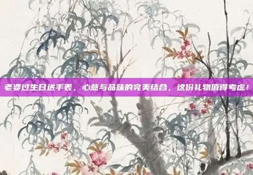 老婆过生日送手表，心意与品味的完美结合，这份礼物值得考虑！