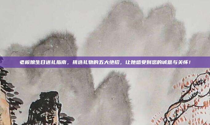 老板娘生日送礼指南，挑选礼物的五大绝招，让她感受到您的诚意与关怀！