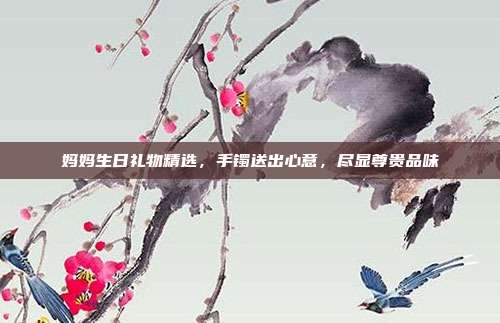 妈妈生日礼物精选，手镯送出心意，尽显尊贵品味
