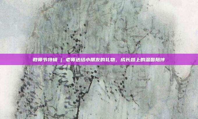 教师节特辑 | 老师送给小朋友的礼物，成长路上的温馨陪伴