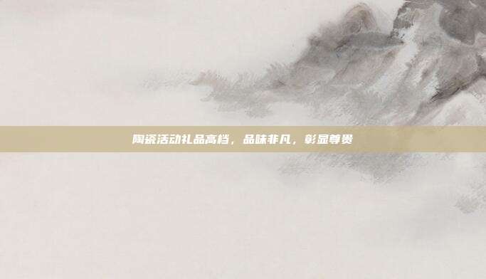 陶瓷活动礼品高档，品味非凡，彰显尊贵