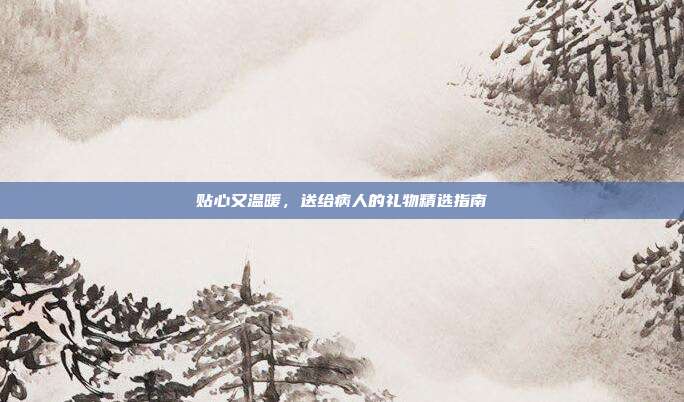 贴心又温暖，送给病人的礼物精选指南