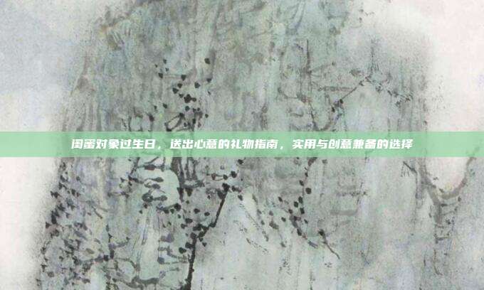 闺蜜对象过生日，送出心意的礼物指南，实用与创意兼备的选择