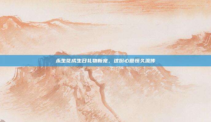 永生花成生日礼物新宠，这份心意恒久流传