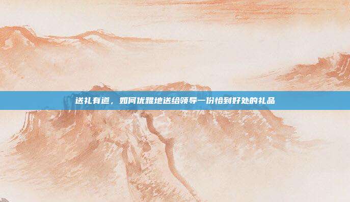 送礼有道，如何优雅地送给领导一份恰到好处的礼品