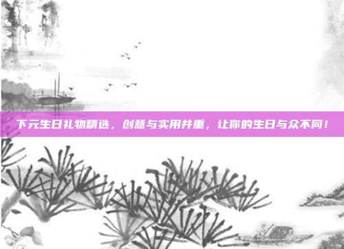 下元生日礼物精选，创意与实用并重，让你的生日与众不同！