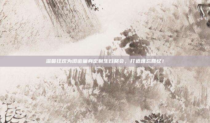 温馨狂欢为闺密量身定制生日聚会，打造难忘回忆！