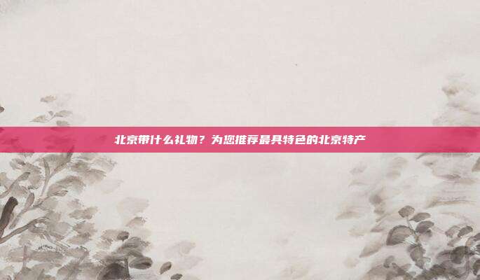 北京带什么礼物？为您推荐最具特色的北京特产