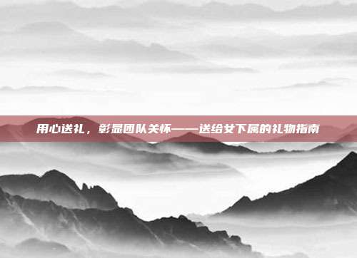 用心送礼，彰显团队关怀——送给女下属的礼物指南