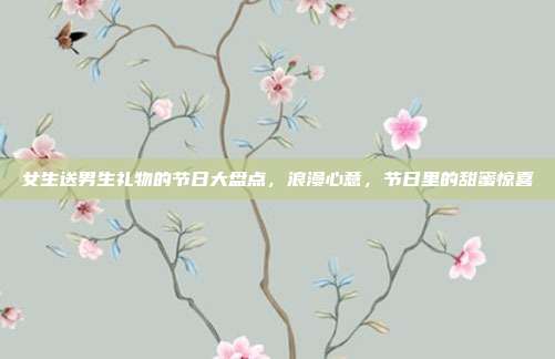 女生送男生礼物的节日大盘点，浪漫心意，节日里的甜蜜惊喜