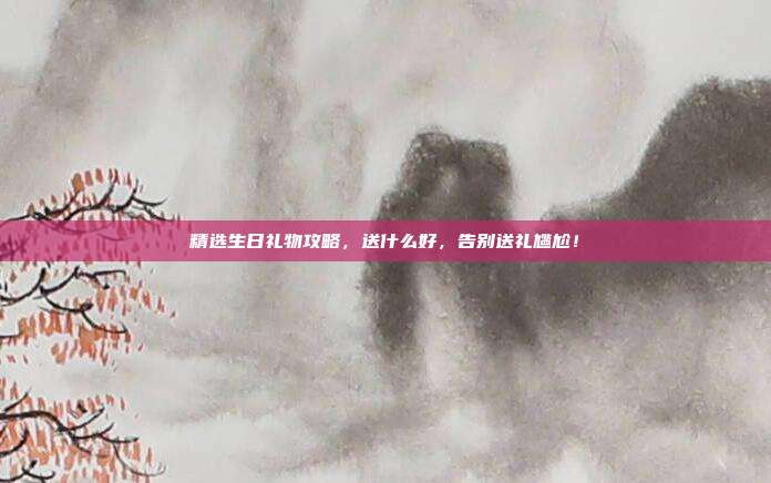 精选生日礼物攻略，送什么好，告别送礼尴尬！