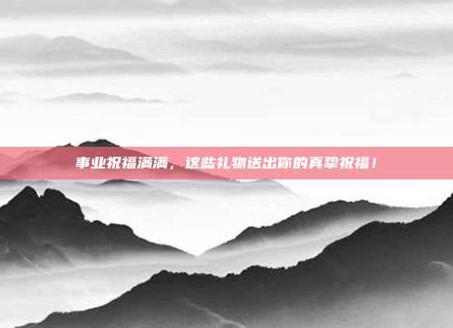 事业祝福满满，这些礼物送出你的真挚祝福！