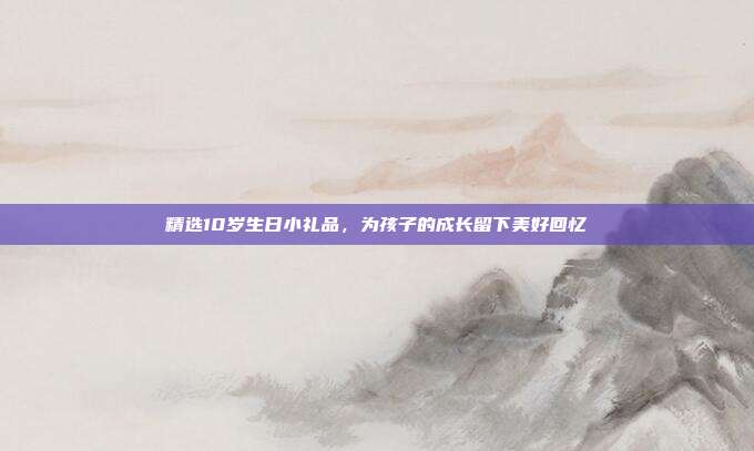 精选10岁生日小礼品，为孩子的成长留下美好回忆