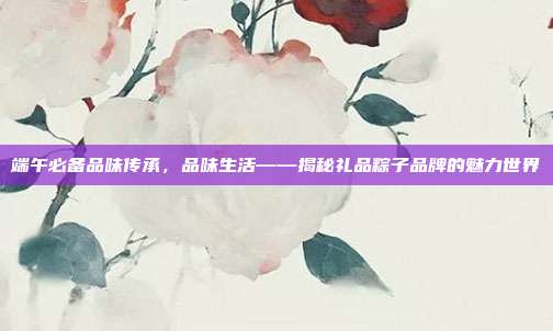 端午必备品味传承，品味生活——揭秘礼品粽子品牌的魅力世界
