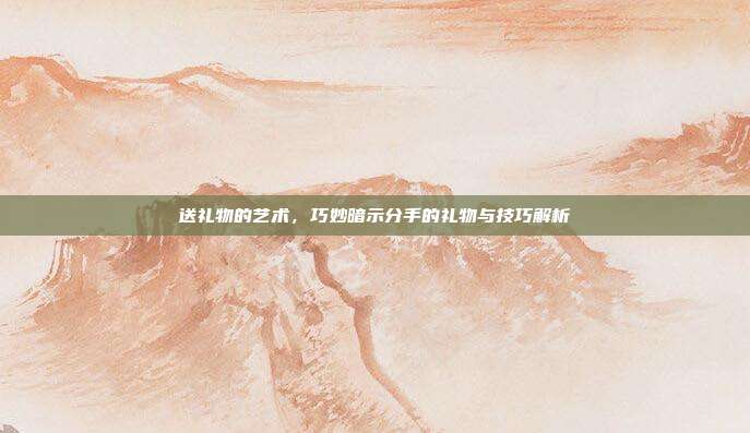 送礼物的艺术，巧妙暗示分手的礼物与技巧解析