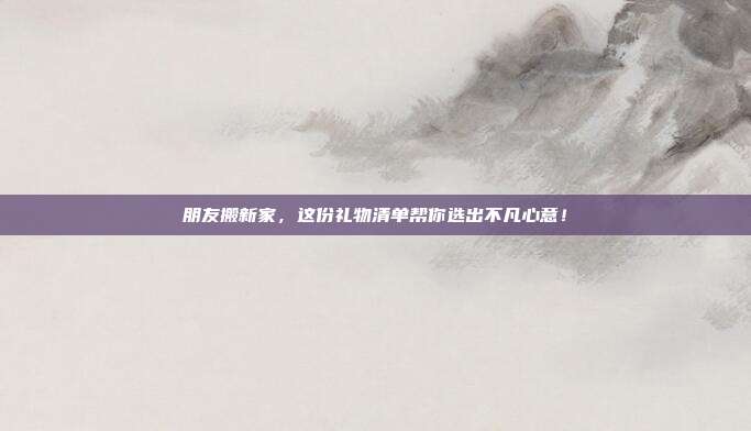 朋友搬新家，这份礼物清单帮你选出不凡心意！