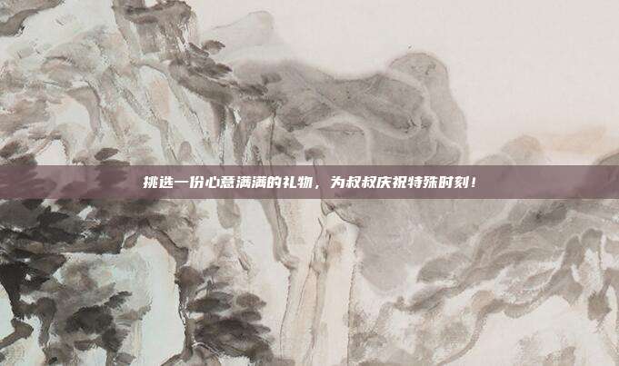 挑选一份心意满满的礼物，为叔叔庆祝特殊时刻！