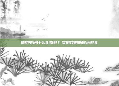 清明节送什么礼物好？实用攻略助你选好礼