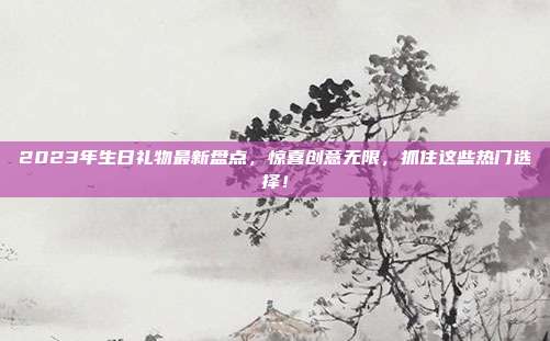 2023年生日礼物最新盘点，惊喜创意无限，抓住这些热门选择！