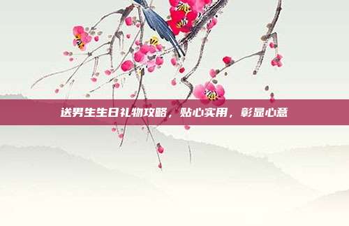 送男生生日礼物攻略，贴心实用，彰显心意
