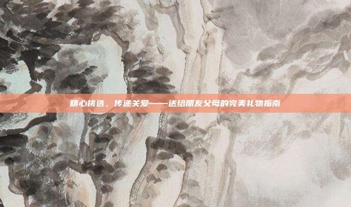 精心挑选，传递关爱——送给朋友父母的完美礼物指南