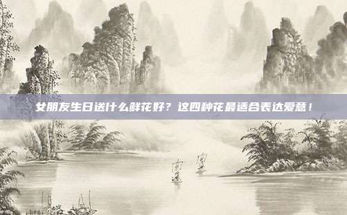 女朋友生日送什么鲜花好？这四种花最适合表达爱意！