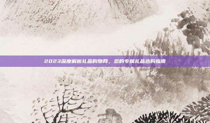 2023深度解析礼品购物网，您的专属礼品选购指南