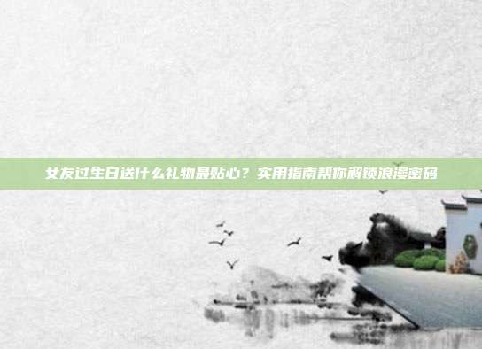 女友过生日送什么礼物最贴心？实用指南帮你解锁浪漫密码