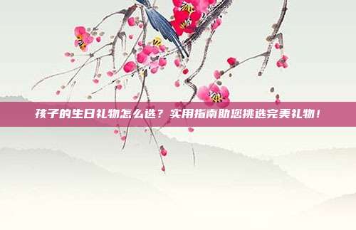 孩子的生日礼物怎么选？实用指南助您挑选完美礼物！