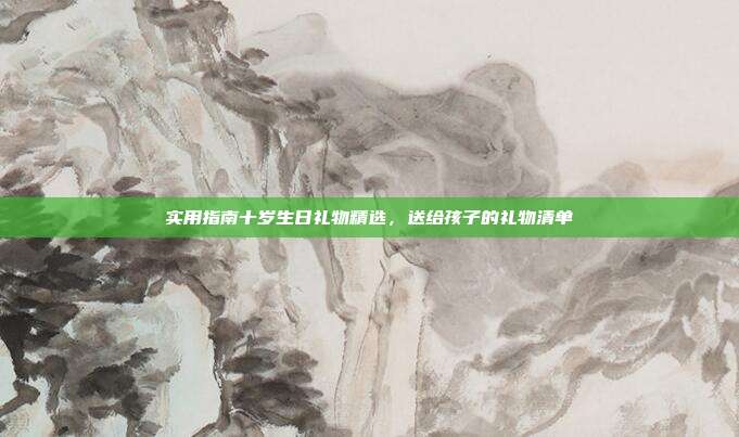 实用指南十岁生日礼物精选，送给孩子的礼物清单