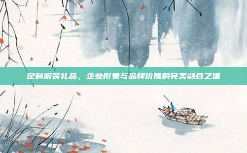 定制服装礼品，企业形象与品牌价值的完美融合之道