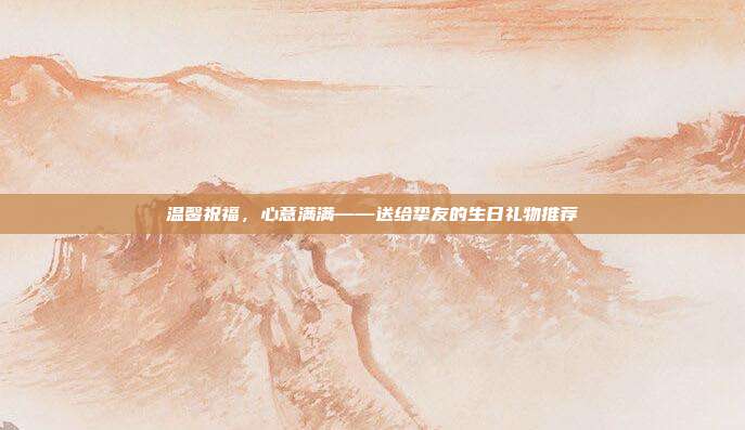 温馨祝福，心意满满——送给挚友的生日礼物推荐
