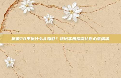 结婚20年送什么礼物好？这份实用指南让你心意满满