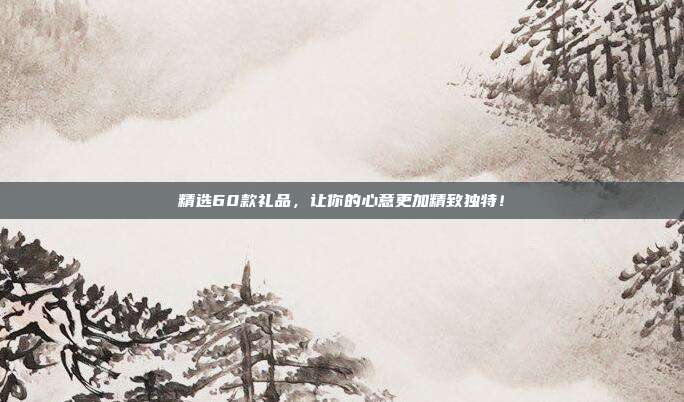 精选60款礼品，让你的心意更加精致独特！