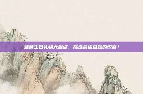 妹妹生日礼物大盘点，挑选最适合她的惊喜！