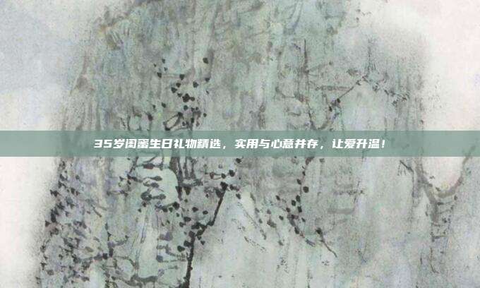 35岁闺蜜生日礼物精选，实用与心意并存，让爱升温！