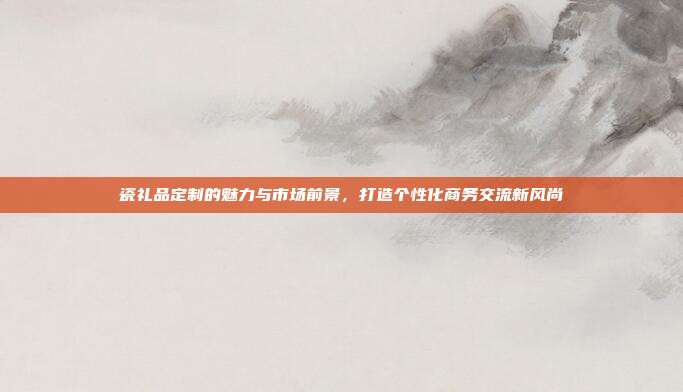 瓷礼品定制的魅力与市场前景，打造个性化商务交流新风尚
