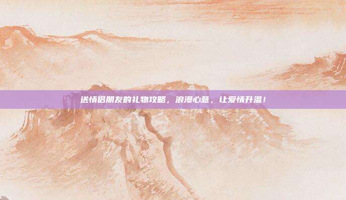 送情侣朋友的礼物攻略，浪漫心意，让爱情升温！