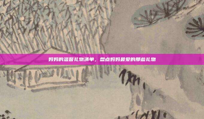 妈妈的温馨礼物清单，盘点妈妈最爱的那些礼物