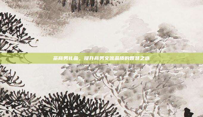 茶商务礼品，提升商务交流品质的智慧之选