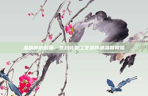 品味传统韵味，生日礼物工艺品传递温馨祝福