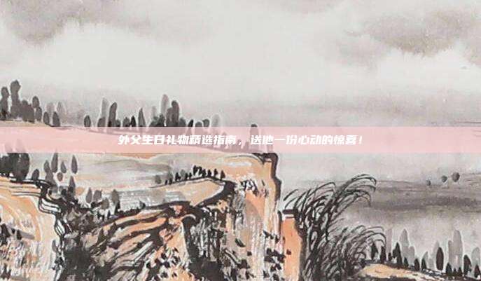 外父生日礼物精选指南，送他一份心动的惊喜！